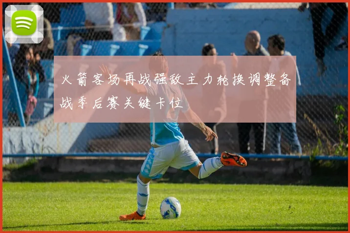 火箭客场再战强敌主力轮换调整备战季后赛关键卡位